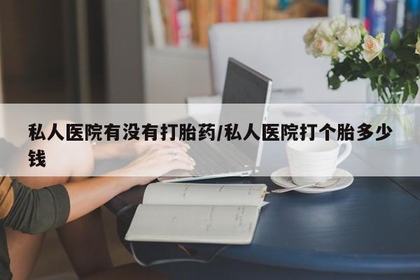 打胎药专门卖店米非司酮片哪个网站私人医院有没有打胎药/私人医院打个胎多少钱