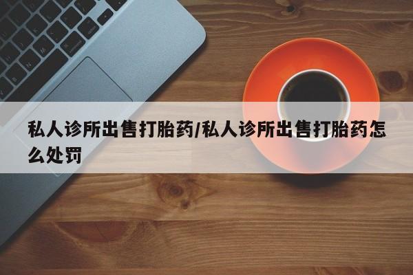 打胎药专门卖店米非司酮片哪个网站私人诊所出售打胎药/私人诊所出售打胎药怎么处罚