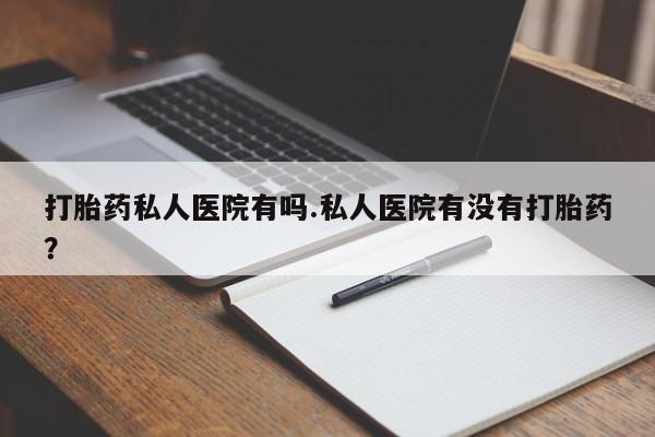 打胎药专门卖店米非司酮片哪个网站打胎药私人医院有吗.私人医院有没有打胎药？