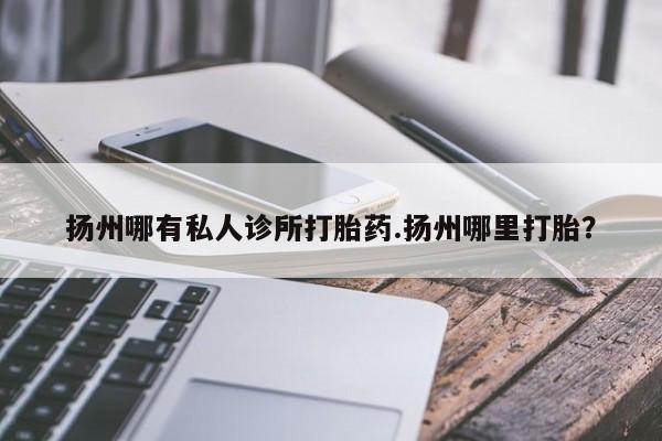 打胎药专门卖店米非司酮片哪个网站扬州哪有私人诊所打胎药.扬州哪里打胎？