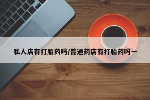 打胎药专门卖店米非司酮片哪个网站私人店有打胎药吗/普通药店有打胎药吗一