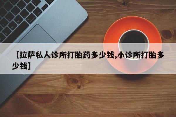 打胎药专门卖店米非司酮片哪个网站【拉萨私人诊所打胎药多少钱,小诊所打胎多少钱】