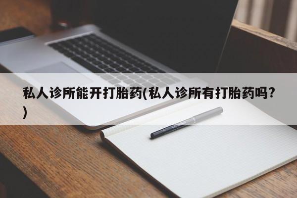 打胎药专门卖店米非司酮片哪个网站私人诊所能开打胎药(私人诊所有打胎药吗?)