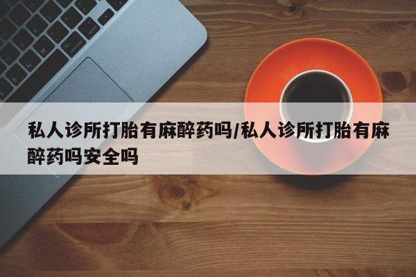 打胎药专门卖店米非司酮片哪个网站私人诊所打胎有麻醉药吗/私人诊所打胎有麻醉药吗安全吗